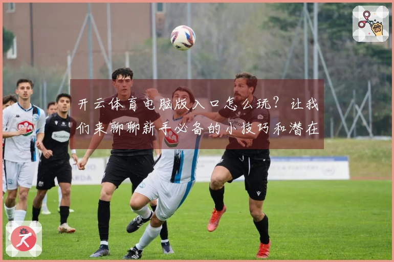开云体育电脑版入口怎么玩？让我们来聊聊新手必备的小技巧和潜在问题！
