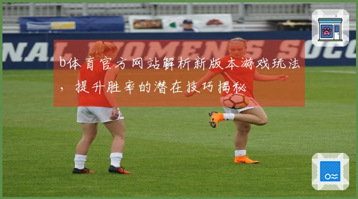 b体育官方网站解析新版本游戏玩法，提升胜率的潜在技巧揭秘