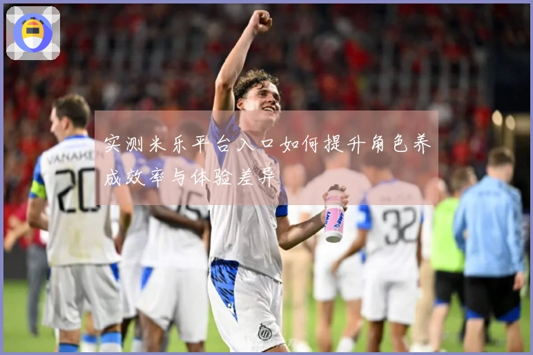 实测米乐平台入口如何提升角色养成效率与体验差异