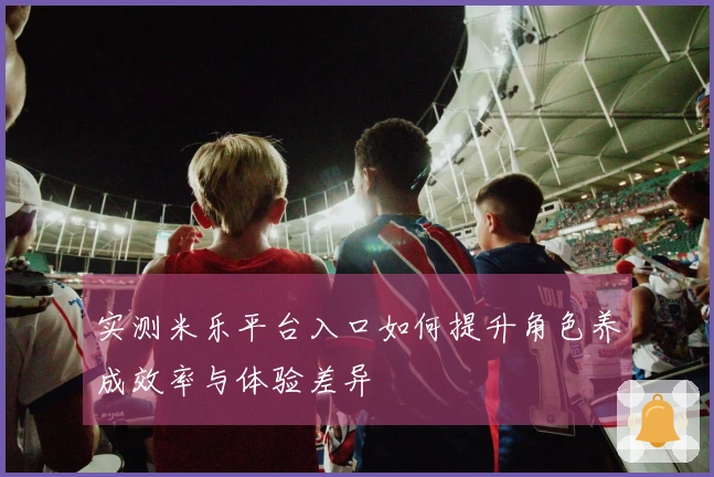 实测米乐平台入口如何提升角色养成效率与体验差异