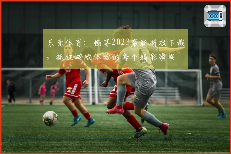 乐竞体育：畅享2023最新游戏下载，抓住游戏体验的每个精彩瞬间